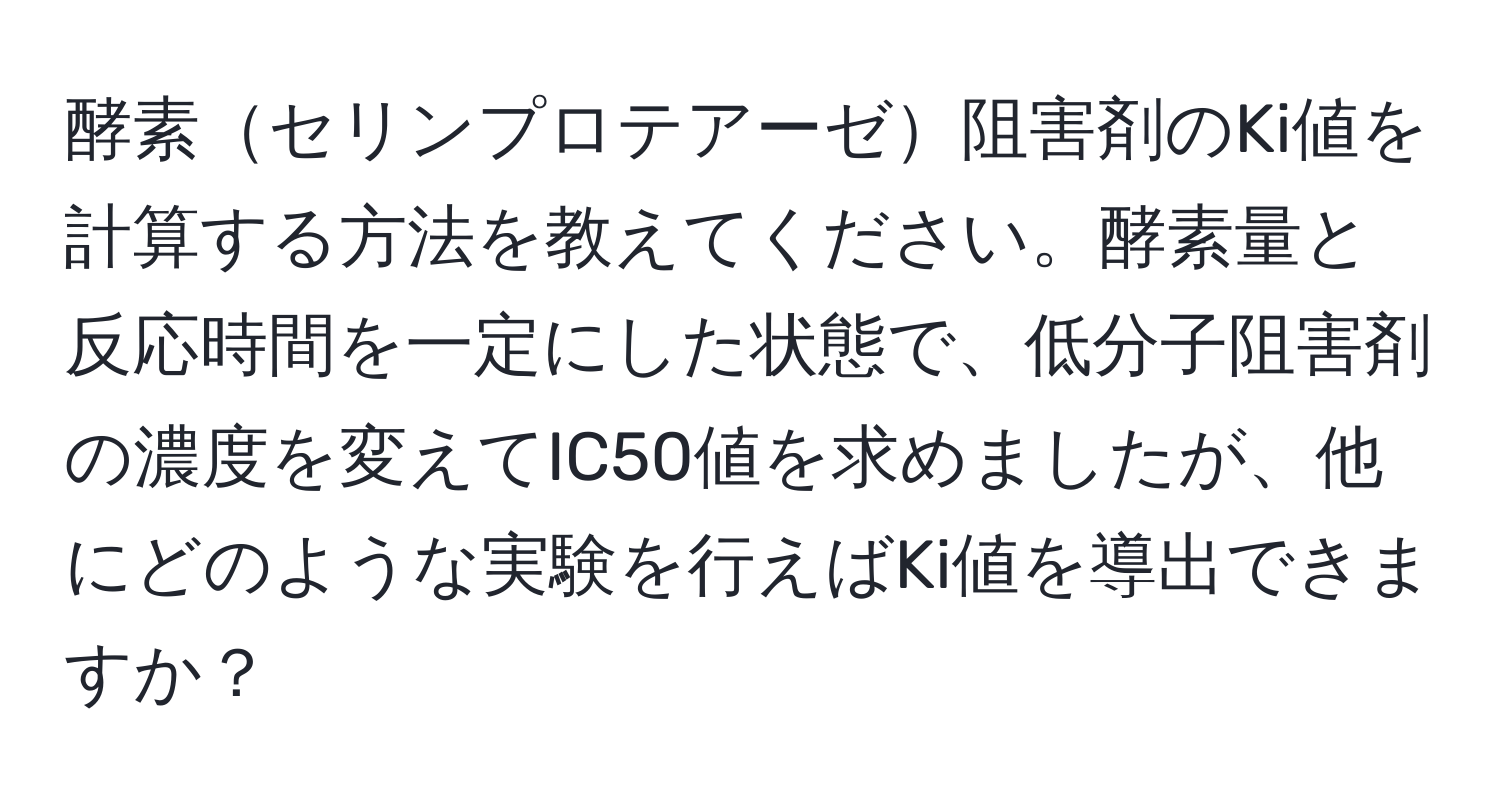 酵素セリンプロテアーゼ阻害剤のKi値を計算する方法を教えてください。酵素量と反応時間を一定にした状態で、低分子阻害剤の濃度を変えてIC50値を求めましたが、他にどのような実験を行えばKi値を導出できますか？