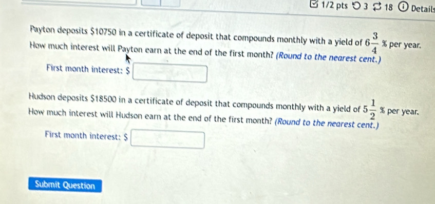 1/2 ptsつ 3 18 O Details 
Payton deposits $10750 in a certificate of deposit that compounds monthly with a yield of 6 3/4 % per year. 
How much interest will Payton earn at the end of the first month? (Round to the nearest cent.) 
First month interest: $ □
Hudson deposits $18500 in a certificate of deposit that compounds monthly with a yield of 5 1/2 % per year. 
How much interest will Hudson earn at the end of the first month? (Round to the nearest cent.) 
First month interest: $□
Submit Question