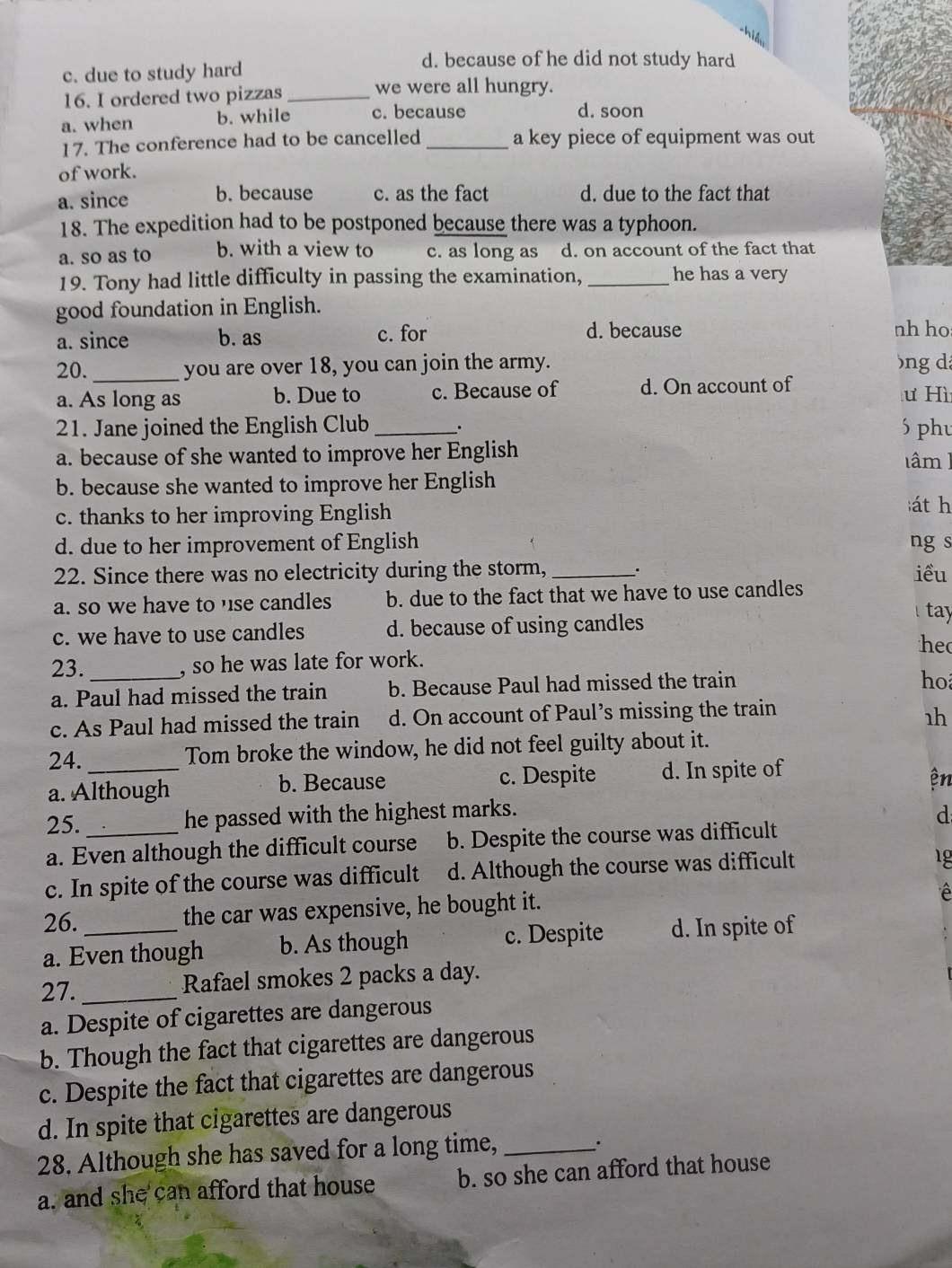 his
c. due to study hard
d. because of he did not study hard
16. I ordered two pizzas _we were all hungry.
a. when b. while c. because
d. soon
17. The conference had to be cancelled _a key piece of equipment was out
of work.
a. since b. because c. as the fact d. due to the fact that
18. The expedition had to be postponed because there was a typhoon.
a. so as to b. with a view to c. as long as d. on account of the fact that
19. Tony had little difficulty in passing the examination, _he has a very
good foundation in English.
a. since b. as c. for d. because nh ho
20._ you are over 18, you can join the army. bng dá
a. As long as b. Due to c. Because of d. On account of ư Hì
21. Jane joined the English Club _. 6 phu
a. because of she wanted to improve her English lâm  ]
b. because she wanted to improve her English
c. thanks to her improving English
át h
d. due to her improvement of English ng s
22. Since there was no electricity during the storm, _. iều
a. so we have to use candles b. due to the fact that we have to use candles
c. we have to use candles d. because of using candles
tay
he
23. _, so he was late for work.
a. Paul had missed the train b. Because Paul had missed the train
ho
c. As Paul had missed the train d. On account of Paul’s missing the train
1h
24. _Tom broke the window, he did not feel guilty about it.
a. Although b. Because c. Despite d. In spite of
ện
25._ he passed with the highest marks. d
a. Even although the difficult course b. Despite the course was difficult
c. In spite of the course was difficult d. Although the course was difficult
1 g
26. the car was expensive, he bought it.
a. Even though b. As though c. Despite d. In spite of
27._ Rafael smokes 2 packs a day.
a. Despite of cigarettes are dangerous
b. Though the fact that cigarettes are dangerous
c. Despite the fact that cigarettes are dangerous
d. In spite that cigarettes are dangerous
28. Although she has saved for a long time,_
.
a. and she can afford that house b. so she can afford that house