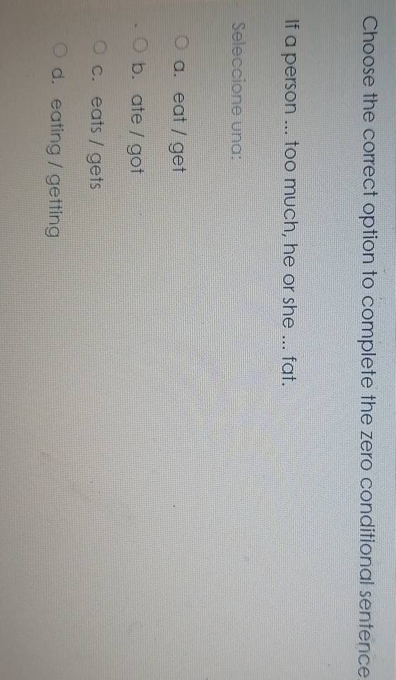 Choose the correct option to complete the zero conditional sentence
If a person ... too much, he or she ... fat.
Seleccione una:
a. eat / get
b. ate / got
c. eats / gets
d. eating / getting