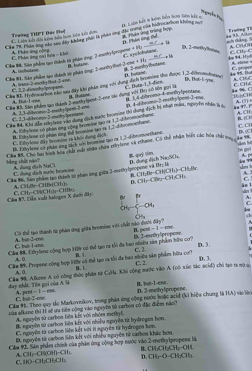 Nguyễn Phụ
D. Liên kết π kém bền hơn liên kết ơ
B. Phản ứng trùng hợp.
Trường THPT Đức Huệ
Trường TF
Câu 79. Phản ứng nào sau đây không phải là phản ứng đặc trưng của hidrocarbon không nơi
D. Phản ứng thế.
âu 93. Alker
C. Liên kết đối kêm bên hơn liên kết đơn.
A. CH₂OH
C. Phản ứng oxỉ hóa - khử. ạch thẳng S
A. Phản ứng cộng.
C. xyclobutane.
D. 2-methylbutane
_ Ni,t° → là C. CH₃-C
Câu 80. Sản phẩm tạo thành từ phản ứng: 2-methylpropene +H l2 Nir  là
âu 94. Hyd
B. butane.
-2-ene+H_2
B. 2-methylbutane.
A. etene v
C. proper
D. butane.
Câu 81. Sản phẩm tạo thành từ phản ứng: 2-methylbut A. isobutane.
A. trans-2-methylbut-2-ene.
Câu 82. Hydrocarbon nào sau đây khi phản ứng với dung dịch bromine thu được 1,2-dibromobutane âu 95. But
C. 2,2-dimethylpropane.
C. Buta-1,3-đien. D. But-1-yne. A. CH₃C
B. Butane.
Câu 83. Sản phẩm tạo thành 2-methylpent-2-ene tác dụng với Br₂ có tên gọi là
C. CH₃C
A. But-1-ene.
B. 3,4-dibromo-4-methylpentane. âu 96. C
A. 2,3-dibromo-2-methylpent-2-ene. D. 4-dibromo-2-methylpent-2-ene. CH₃)2CH(
C. 2,3-dibromo-2-methylpentane. A. (1) v
Câu 84. Khi dẫn ethylene vào dung dịch nước bromine thì dung dịch bị nhạt màu, nguyên nhân là dó âu 97. P
B. (CH
A. Ethylene có phan ứng cộng bromine tạo ra 1,2-dibromoethane. A. CH
C. CH
B. Ethylene có phản ứng thể bromine tạo ra 1,2-dibromoethane.
C. Ethylene đẩy bromine ra khỏi dung dịch.
D. Ethylene có phản ứng tách với bromine tạo ra 1,2-dibromoethane.
D. (C
hầm hū
Câu 85. Cho hai bình hóa chất mất nhãn chứa ethylene và ethane. Có thể nhận biết các hóa chất trong âu 98.
ên gọi
B. quhat y tím.
A. p
bằng chất nào?
âu 99
A. dung dịch NaCl.
B. CH_2Br-CH(CH_3)-CH_2Br. Br_2 là
hầm h
Câu 86. Sản phẩm tạo thành từ phản ứng giữa 2-methylpropene và D. dung dịch Na_2SO_4
C. dung dịch nước bromine.
D. CH_3-CBr_2-CH_2CH_3.
A. 2
C. 
A. CH_2Br-CHBr(CH_3)_2.
âu 1
C.
Câu 87. Dẫn xuất halogen X dưới đây: CH_3-CH(CH_3)_2-CHBr_2.
_CH_2-C-CH_3^Br
hân h
A.
C.
âu
CH_3
ch
Có thể tạo thành từ phản ứng giữa bromine với chất nào dưới đây?
A
B. pent - 1 - ene.
B
D. 2-methylpropene.
(
A. but-2-ene.
C. but-1-ene. D. 3.
Câu 88. Ethylene cộng hợp HBr có thể tạo ra tối đa bao nhiêu sản phẩm hữu cơ?
A. 0. B. 1. C. 2.
a
Câu 89. Propene cộng hợp HBr có thể tạo ra tối đa bao nhiêu sản phẩm hữu cơ? D. 3.
1
B. 1. C. 2.
Câu 90. Alkene A có công thức phân tử C₄H₈. Khi cộng nước vào A (có xúc tác acid) chỉ tạo ra một sin
A. 0.
duy nhất. Tên gọi của A là
A. pent - 1 - ene. B. but-1-ene.
C. but-2-ene. D. 2-methylpropene.
Câu 91. Theo quy tắc Markovnikov, trong phản ứng cộng nước hoặc acid (kí hiệu chung là HA) vào liên h
của alkene thì H sẽ ưu tiên cộng vào nguyên tử carbon có đặc điểm nào?
A. nguyên tử carbon liên kết với nhóm methyl.
B. nguyên tử carbon liên kết với nhiều nguyên tử hydrogen hơn.
C. nguyên tử carbon liên kết với ít nguyên tử hydrogen hơn.
D. nguyên tử carbon liên kết với nhiều nguyên tử carbon khác hơn.
Câu 92. Sản phẩm chính của phản ứng cộng hợp nước vào 2-methylpropene là
B. CH_3CH_2CH_2-OH.
A. CH_3-CH(OH)-CH_3.
D. CH_3-O-CH_2CH_3.
C. HO-CH_2CH_2CH_3.