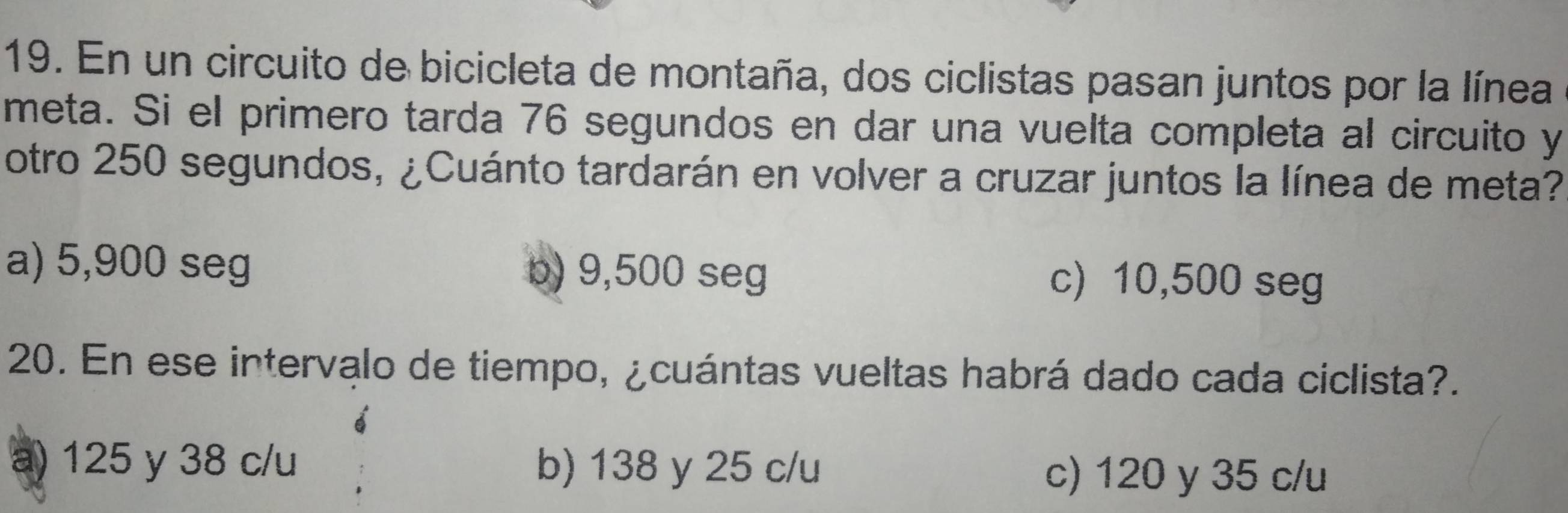 En un circuito de bicicleta de montaña, dos ciclistas pasan juntos por la línea
meta. Si el primero tarda 76 segundos en dar una vuelta completa al circuito y
otro 250 segundos, ¿Cuánto tardarán en volver a cruzar juntos la línea de meta?
a) 5,900 seg b) 9,500 seg c) 10,500 seg
20. En ese intervalo de tiempo, ¿cuántas vueltas habrá dado cada ciclista?.
a) 125 y 38 c/u b) 138 y 25 c/u c) 120 y 35 c/u