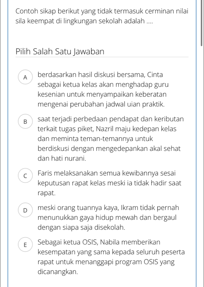 Contoh sikap berikut yang tidak termasuk cerminan nilai
sila keempat di lingkungan sekolah adalah ....
Pilih Salah Satu Jawaban
A berdasarkan hasil diskusi bersama, Cinta
sebagai ketua kelas akan menghadap guru
kesenian untuk menyampaikan keberatan
mengenai perubahan jadwal uian praktik.
B₹ saat terjadi perbedaan pendapat dan keributan
terkait tugas piket, Nazril maju kedepan kelas
dan meminta teman-temannya untuk
berdiskusi dengan mengedepankan akal sehat
dan hati nurani.
C Faris melaksanakan semua kewibannya sesai
keputusan rapat kelas meski ia tidak hadir saat
rapat.
D₹ meski orang tuannya kaya, Ikram tidak pernah
menunukkan gaya hidup mewah dan bergaul
dengan siapa saja disekolah.
E Sebagai ketua OSIS, Nabila memberikan
kesempatan yang sama kepada seluruh peserta
rapat untuk menanggapi program OSIS yang
dicanangkan.