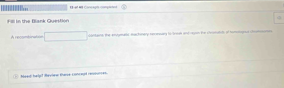 of 40 Concepts completed 
FIIl In the Blank Question 
A recombination contains the enzymatic machinery necessary to break and rejoin the chromatids of homologous chromosomes. 
Need help? Review these concept resources.