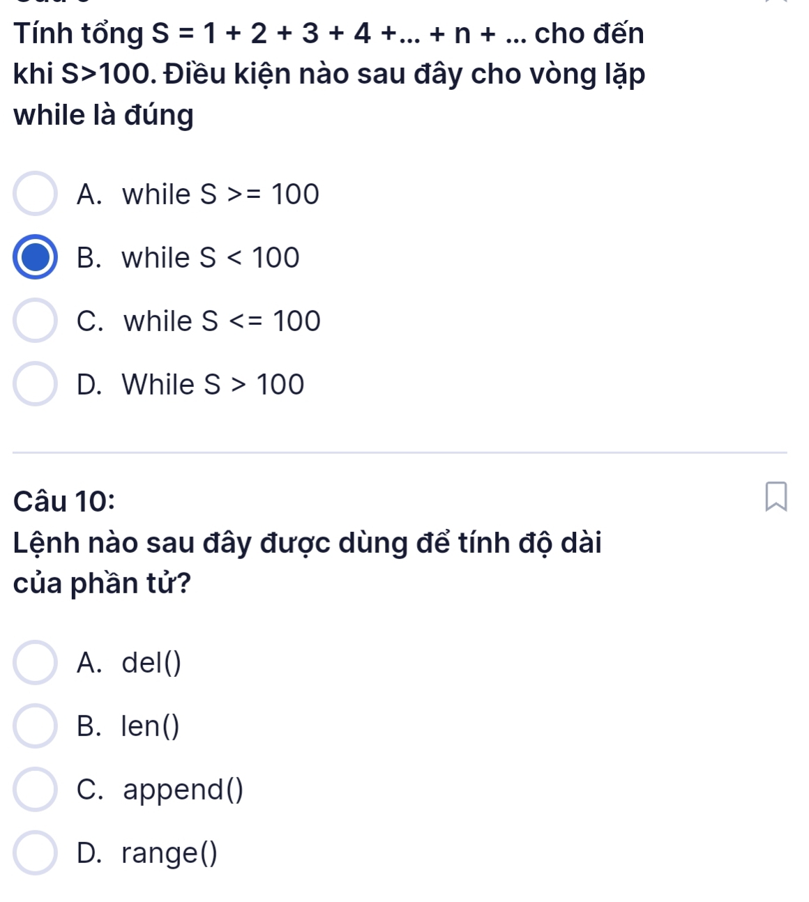 Tính tổng S=1+2+3+4+...+n+... cho đến
khi S>100. Điều kiện nào sau đây cho vòng lặp
while là đúng
A. while S>=100
B. while S<100</tex>
C. while S
D. While S>100
Câu 10:
Lệnh nào sau đây được dùng để tính độ dài
của phần tử?
A. del()
B. len()
C. append()
D. range()