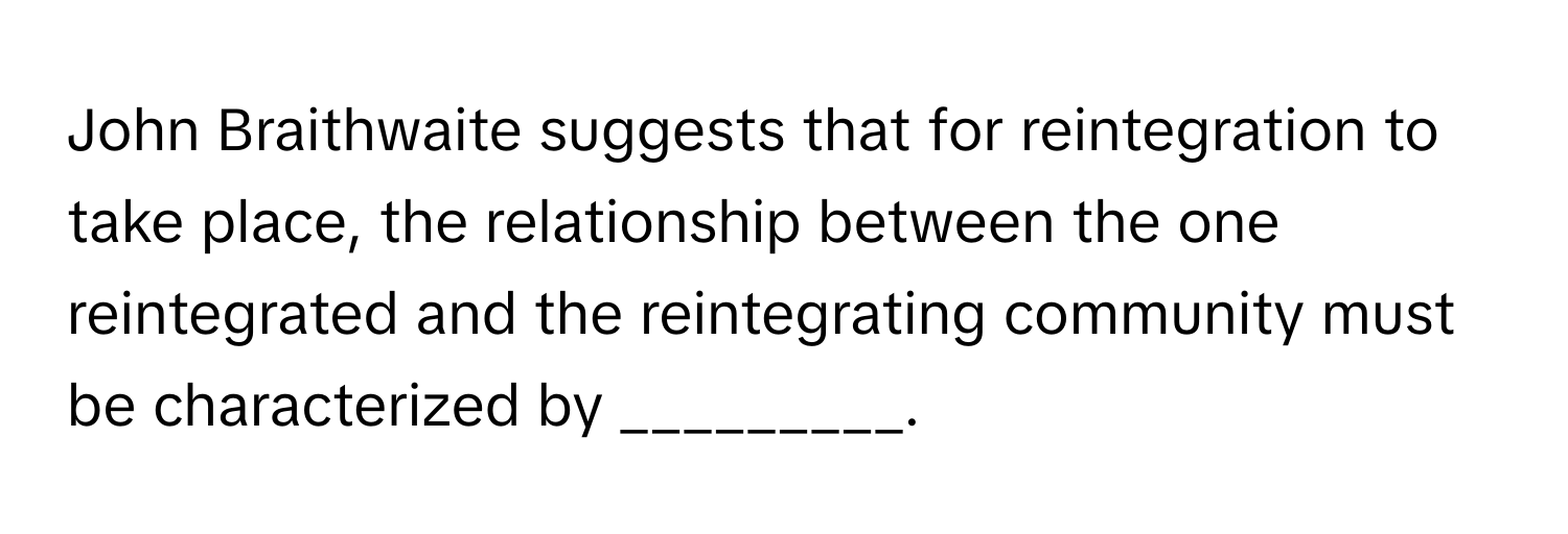 John Braithwaite suggests that for reintegration to take place, the relationship between the one reintegrated and the reintegrating community must be characterized by _________.