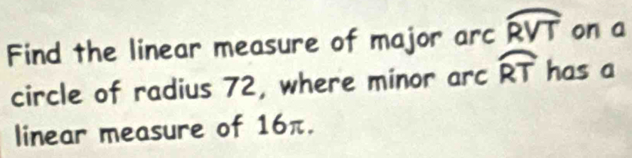 Find the linear measure of major arc widehat RVT on a 
circle of radius 72, where minor arc widehat RT has a 
linear measure of 16π.