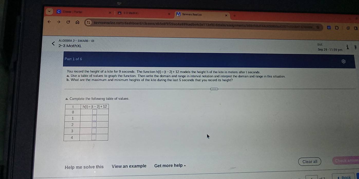 Clever | Portail Savvas Realize
savvasrealize.com/dashboard/classes/eb5e8f9f20ac4a889cedbe4c5e113ef8/details/assignments/b88cfd6df44c4308b5c42521c52cb413/aiew、☆
AIGEBRA 2 - SWARB - 01
2-3 MathXL DUE
Sep 29 - 11:59 pm
Part 1 of 6
You record the height of a kite for 9 seconds. The function h(t)=|t-2|+12 models the height h of the kite in meters after t seconds.
a. Use a table of values to graph the function. Then write the domain and range in interval notation and interpret the domain and range in this situation.
b. What are the maximum and minimum heights of the kite during the last 5 seconds that you record its height?
a Complete the following table of values.
Help me solve this View an example Get more help Clear all Check answe
4 Rack