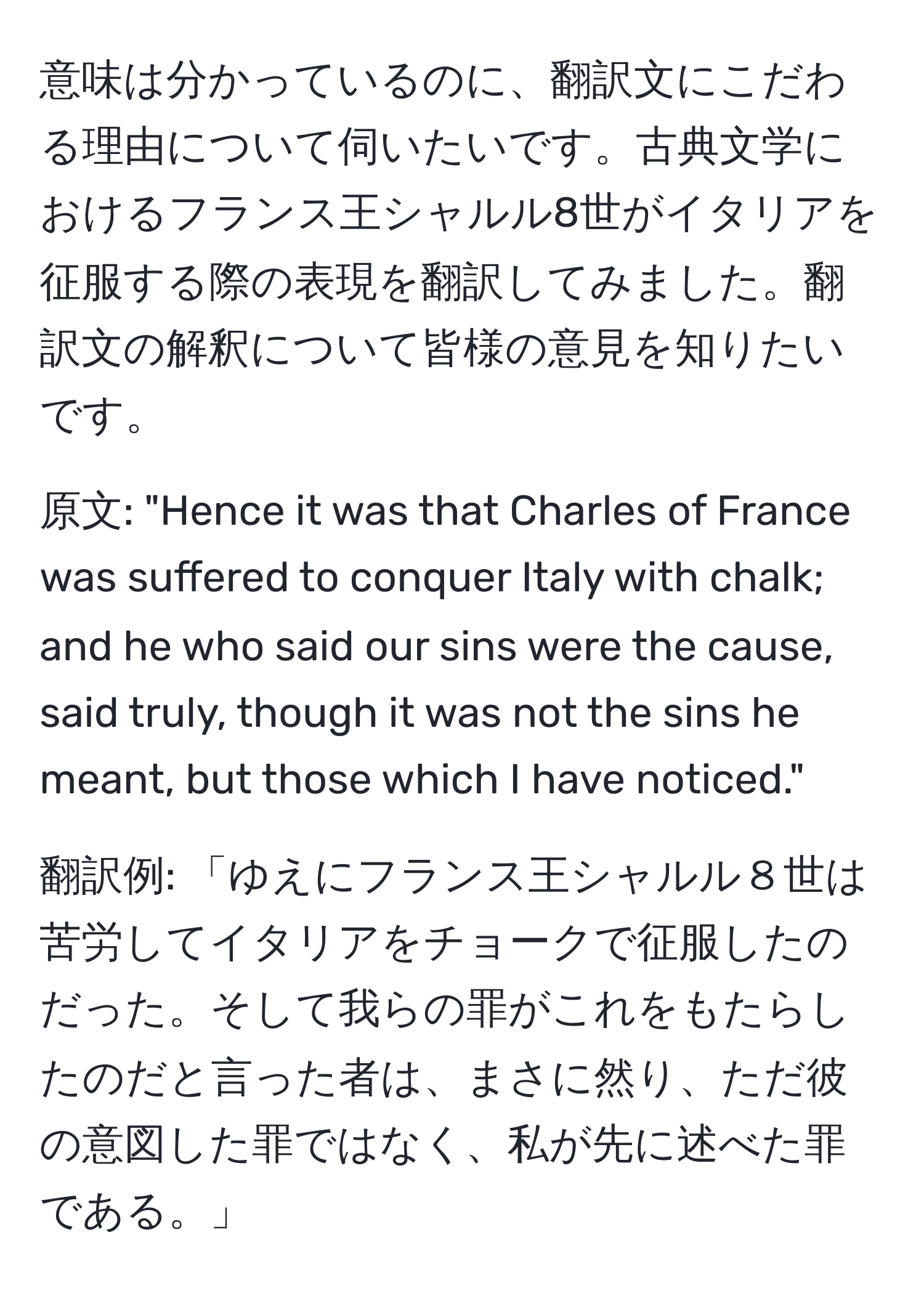 意味は分かっているのに、翻訳文にこだわる理由について伺いたいです。古典文学におけるフランス王シャルル8世がイタリアを征服する際の表現を翻訳してみました。翻訳文の解釈について皆様の意見を知りたいです。

原文: "Hence it was that Charles of France was suffered to conquer Italy with chalk; and he who said our sins were the cause, said truly, though it was not the sins he meant, but those which I have noticed."  

翻訳例: 「ゆえにフランス王シャルル８世は苦労してイタリアをチョークで征服したのだった。そして我らの罪がこれをもたらしたのだと言った者は、まさに然り、ただ彼の意図した罪ではなく、私が先に述べた罪である。」