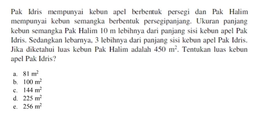 Pak Idris mempunyai kebun apel berbentuk persegi dan Pak Halim
mempunyai kebun semangka berbentuk persegipanjang. Ukuran panjang
kebun semangka Pak Halim 10 m lebihnya dari panjang sisi kebun apel Pak
Idris. Sedangkan lebarnya, 3 lebihnya dari panjang sisi kebun apel Pak Idris.
Jika diketahui luas kebun Pak Halim adalah 450m^2. Tentukan luas kebun
apel Pak Idris?
a. 81m^2
b. 100m^2
c. 144m^2
d. 225m^2
e. 256m^2