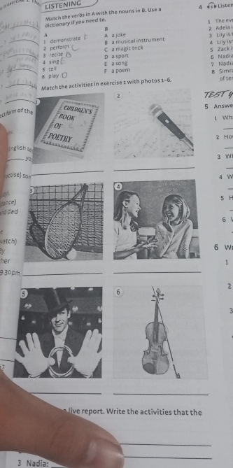 LISTENING
4 e s b Lister
. 3_ dictionary if you need to. Match the verbs in A with the nouns in B. Use a
B 1 The ew 2 Adeia 
A 3 Lily is 
1 _l demonstrate A a joke B a musical instrument 4 Lily isr
2 perform
C a magic trick 5 Zack i
_3 recite D a sport
_s teil 4 sing 6 Naçi
E a song 7 Nadi
6 play F a poem
B Simn
! _Match the activities in exercise 1 with photos 1-6 afte
_
TESTY
5 Answe
ectform of the
CHLDREN'S
BOOK1 Wh
or
POETRY
2 Ho
English te
_
_yo
3 WI
_
actise) son
_
4 

Lay! 
pnce) 5 H
and dad
6
atch) 6 W
a 
her
1
9 30pm_
_
2
3

_
_
live report. Write the activities that the
_
_
3 Nadia:_