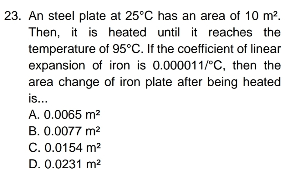 An steel plate at 25°C has an area of 10m^2. 
Then, it is heated until it reaches the
temperature of 95°C. If the coefficient of linear
expansion of iron is 0.000011/^circ C , then the
area change of iron plate after being heated
is...
A. 0.0065m^2
B. 0.0077m^2
C. 0.0154m^2
D. 0.0231m^2