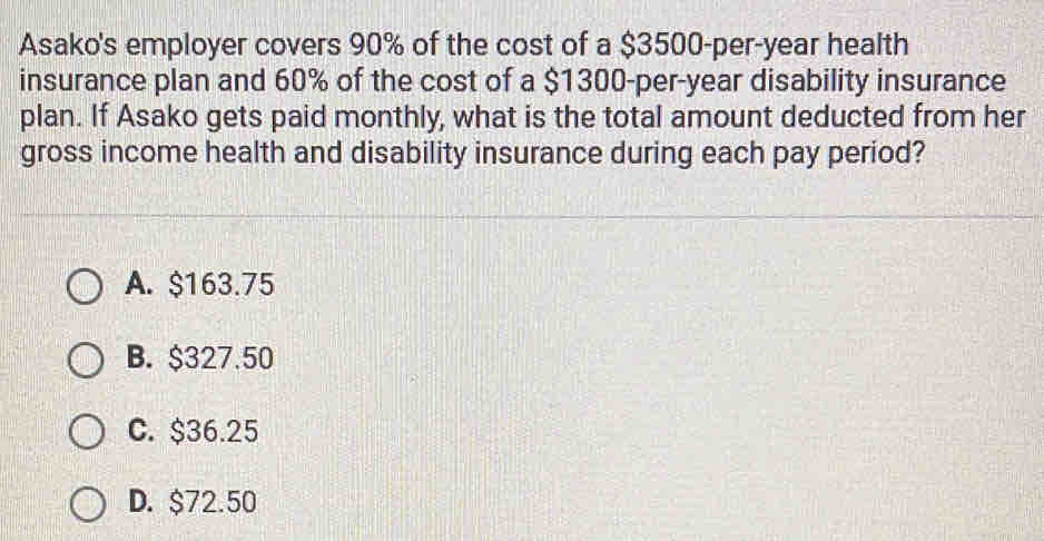 Asako's employer covers 90% of the cost of a $3500-per-year health
insurance plan and 60% of the cost of a $1300-per-year disability insurance
plan. If Asako gets paid monthly, what is the total amount deducted from her
gross income health and disability insurance during each pay period?
A. $163.75
B. $327.50
C. $36.25
D. $72.50