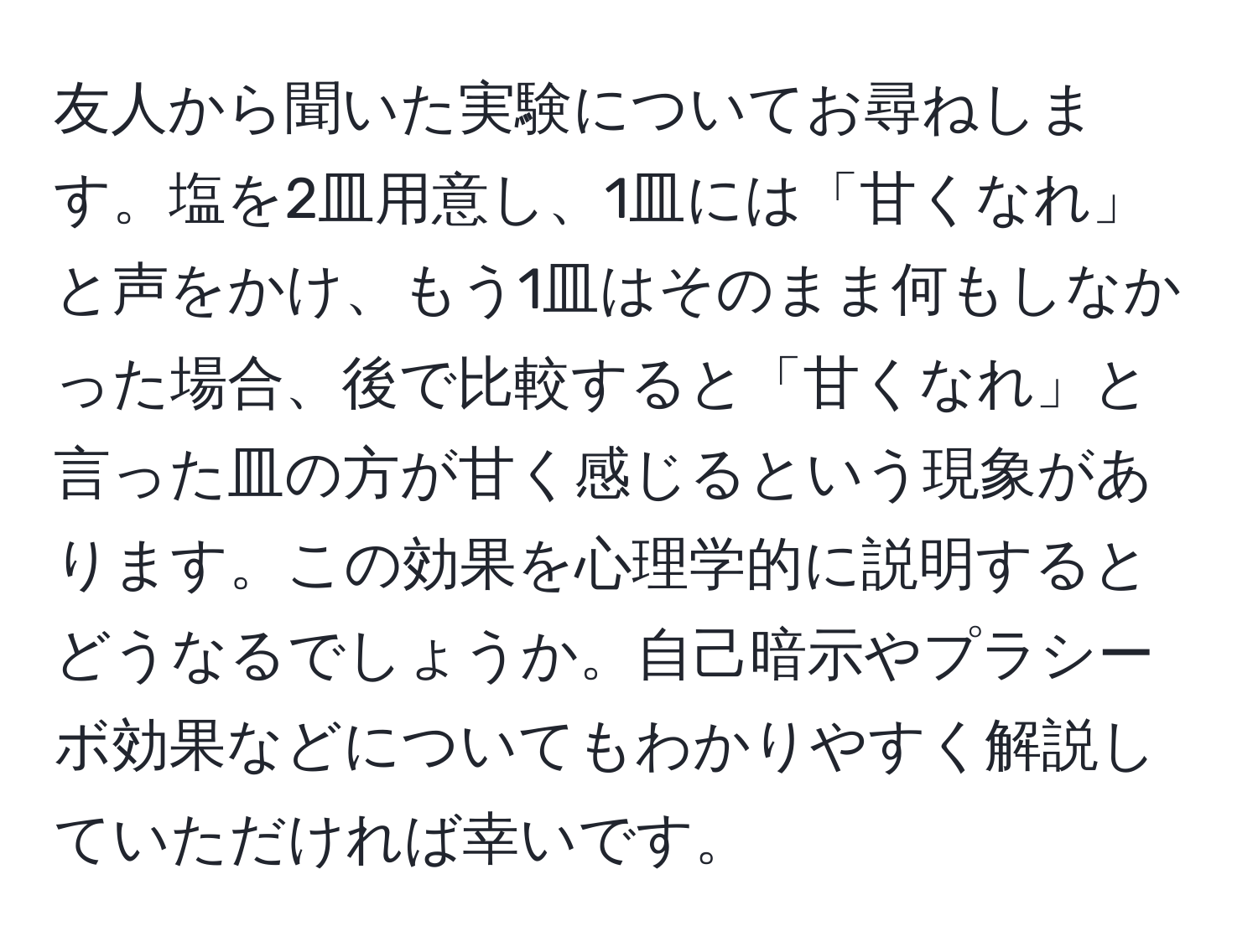 友人から聞いた実験についてお尋ねします。塩を2皿用意し、1皿には「甘くなれ」と声をかけ、もう1皿はそのまま何もしなかった場合、後で比較すると「甘くなれ」と言った皿の方が甘く感じるという現象があります。この効果を心理学的に説明するとどうなるでしょうか。自己暗示やプラシーボ効果などについてもわかりやすく解説していただければ幸いです。