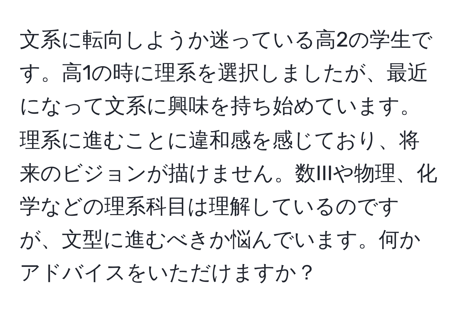 文系に転向しようか迷っている高2の学生です。高1の時に理系を選択しましたが、最近になって文系に興味を持ち始めています。理系に進むことに違和感を感じており、将来のビジョンが描けません。数IIIや物理、化学などの理系科目は理解しているのですが、文型に進むべきか悩んでいます。何かアドバイスをいただけますか？