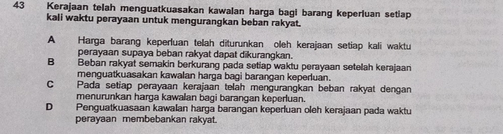 Kerajaan telah menguatkuasakan kawalan harga bagi barang keperluan setiap
kali waktu perayaan untuk mengurangkan beban rakyat.
A Harga barang keperluan telah diturunkan oleh kerajaan setiap kali waktu
perayaan supaya beban rakyat dapat dikurangkan.
B Beban rakyat semakin berkurang pada setiap waktu perayaan setelah kerajaan
menguatkuasakan kawalan harga bagi barangan keperluan.
C Pada setiap perayaan kerajaan telah mengurangkan beban rakyat dengan
menurunkan harga kawalan bagi barangan keperluan.
D Penguatkuasaan kawalan harga barangan keperluan oleh kerajaan pada waktu
perayaan membebankan rakyat.