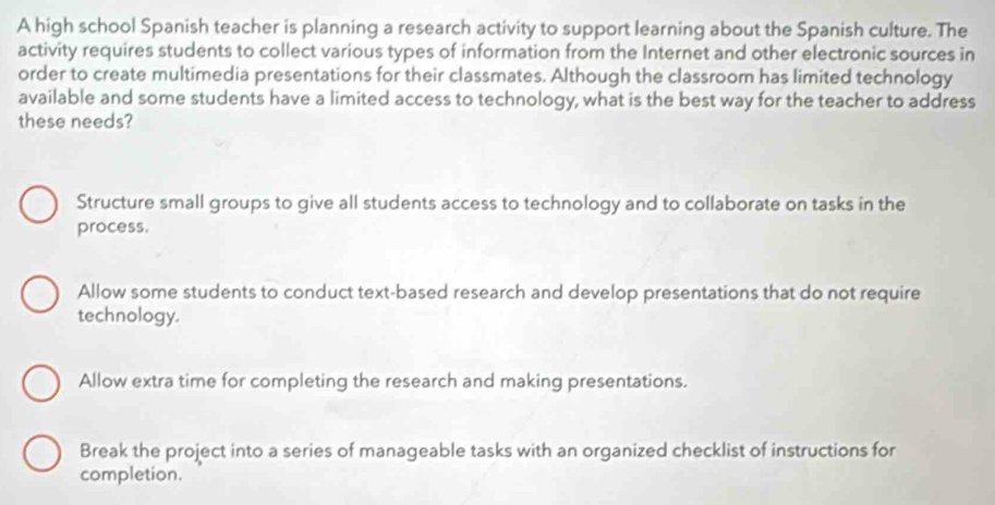 A high school Spanish teacher is planning a research activity to support learning about the Spanish culture. The
activity requires students to collect various types of information from the Internet and other electronic sources in
order to create multimedia presentations for their classmates. Although the classroom has limited technology
available and some students have a limited access to technology, what is the best way for the teacher to address
these needs?
Structure small groups to give all students access to technology and to collaborate on tasks in the
process.
Allow some students to conduct text-based research and develop presentations that do not require
technology.
Allow extra time for completing the research and making presentations.
Break the project into a series of manageable tasks with an organized checklist of instructions for
completion.