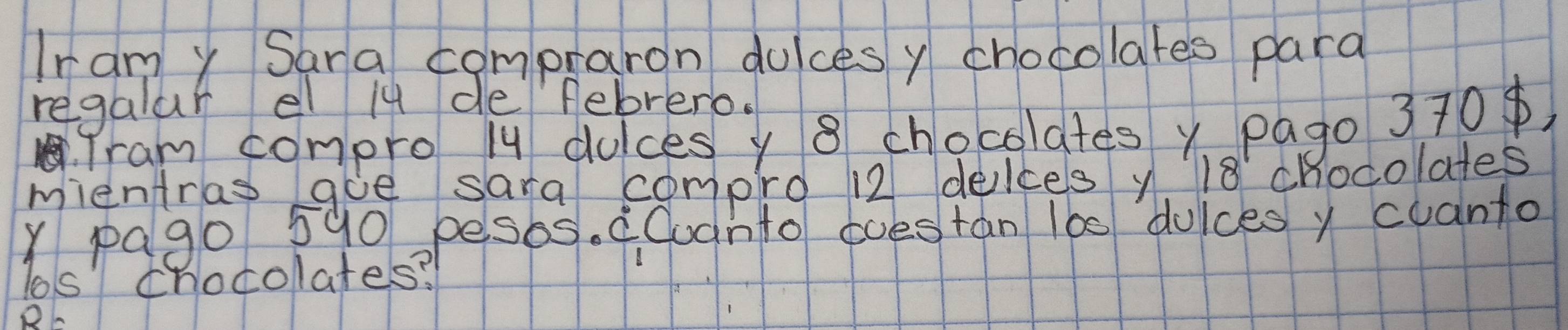 Iramy Sara compraron dulces y chocolates para 
regalar el iu defebrero. 
fram compro /y dulces y 8 chocolates y pago 370) 
mientras aoe sara compro 12 delces y 18 chocolates 
Y pag0 590pesbs. cCudnto coestan 100 duices y cuanto 
Tos chocolates? 
RC