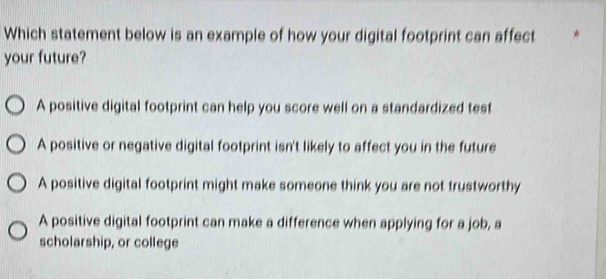 Which statement below is an example of how your digital footprint can affect
your future?
A positive digital footprint can help you score well on a standardized test
A positive or negative digital footprint isn't likely to affect you in the future
A positive digital footprint might make someone think you are not trustworthy
A positive digital footprint can make a difference when applying for a job, a
scholarship, or college