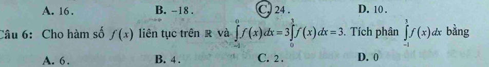 A. 16. B. -18. C. 24. D. 10.
Câu 6: Cho hàm số f(x) liên tục trên R và ∈tlimits _(-1)^0f(x)dx=3∈tlimits _0^1f(x)dx=3. Tích phân ∈tlimits _(-1)^1f(x)dx bằng
A. 6. B. 4. C. 2. D. 0