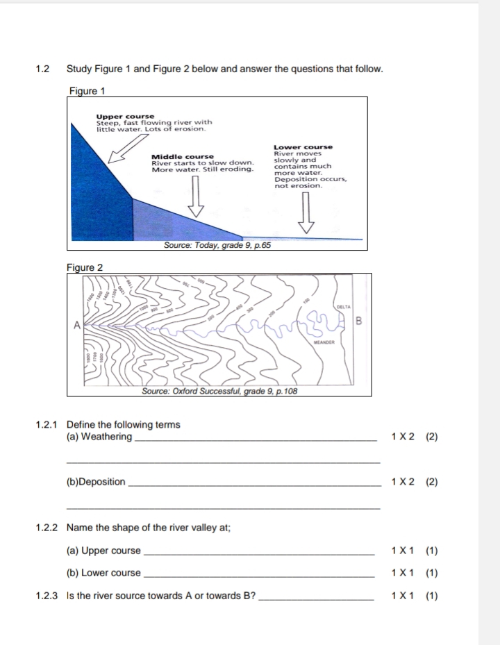 1.2 Study Figure 1 and Figure 2 below and answer the questions that follow. 
1.2.1 Define the following terms 
(a) Weathering_ 1* 2 (2) 
_ 
(b)Deposition _ 1* 2 (2) 
_ 
1.2.2 Name the shape of the river valley at; 
(a) Upper course _ 1* 1 (1 
(b) Lower course _ 1* 1 (1) 
1.2.3 Is the river source towards A or towards B? _ 1* 1 (1)