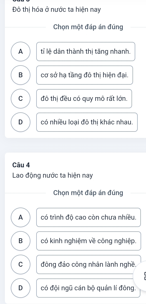 Đô thị hóa ở nước ta hiện nay
Chọn một đáp án đúng
A tỉ lệ dân thành thị tăng nhanh.
B cơ sở hạ tầng đô thị hiện đại.
C đô thị đều có quy mô rất lớn.
D có nhiều loại đô thị khác nhau.
Câu 4
Lao động nước ta hiện nay
Chọn một đáp án đúng
A có trình độ cao còn chưa nhiều.
B có kinh nghiệm về công nghiệp.
C đông đảo công nhân lành nghề.
D có đội ngũ cán bộ quản lí đông.