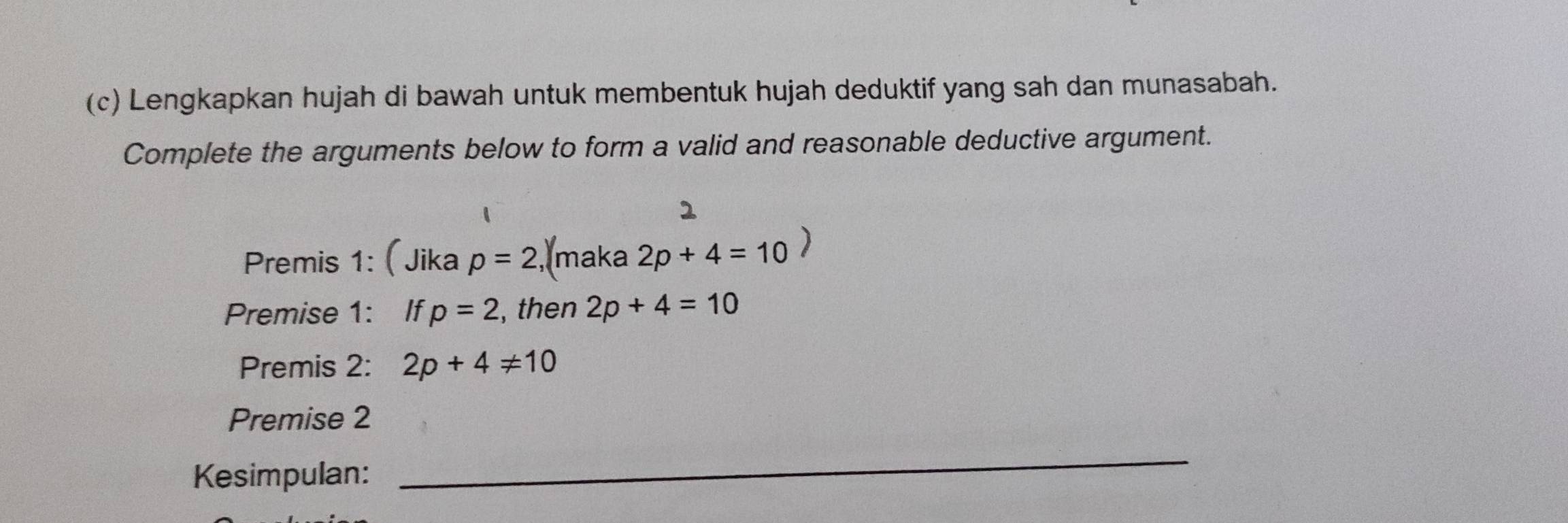 Lengkapkan hujah di bawah untuk membentuk hujah deduktif yang sah dan munasabah. 
Complete the arguments below to form a valid and reasonable deductive argument. 
Premis 1: (Jika p=2 , maka 2p+4=10
Premise 1: If p=2 , then 2p+4=10
Premis 2: 2p+4!= 10
Premise 2 
Kesimpulan: 
_