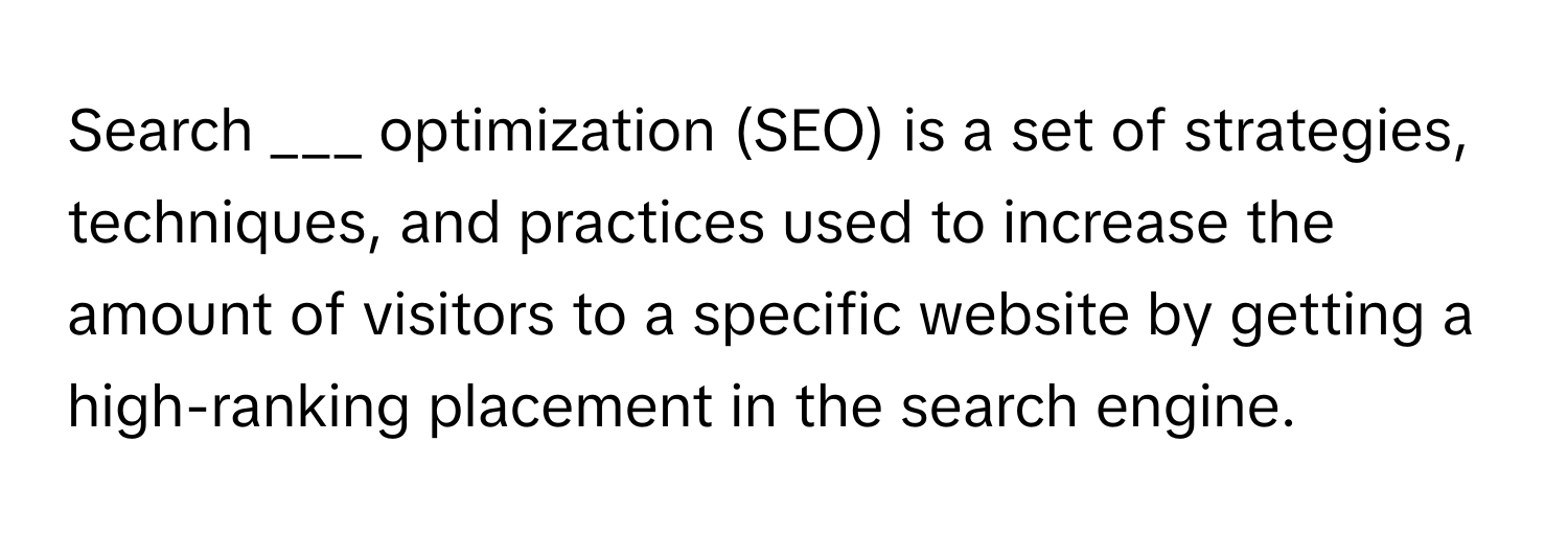 Search ___ optimization (SEO) is a set of strategies, techniques, and practices used to increase the amount of visitors to a specific website by getting a high-ranking placement in the search engine.