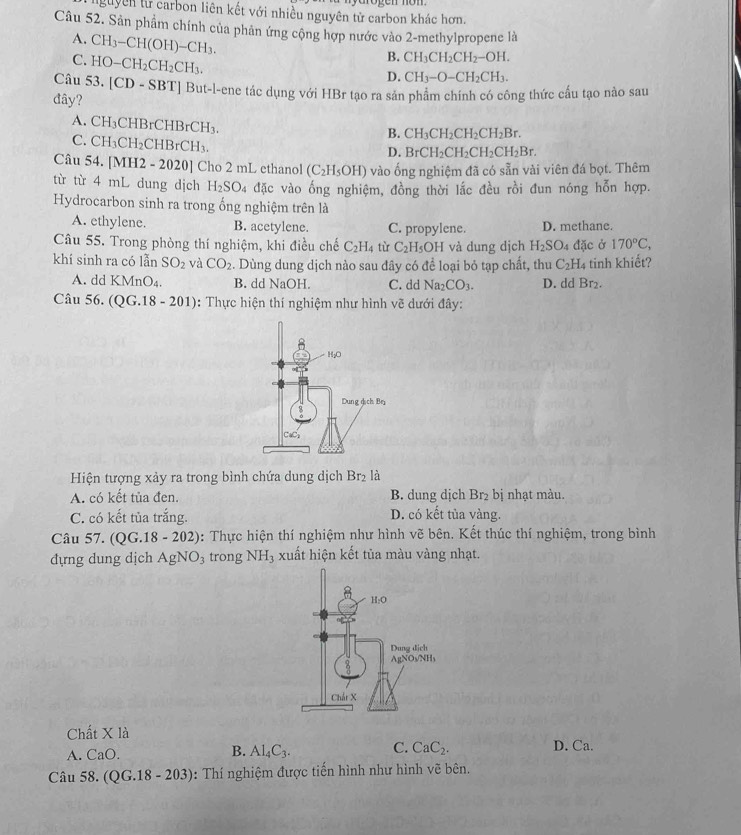 Tguyên từ carbon liên kết với nhiều nguyên tử carbon khác hơn.
Câu 52. Sản phẩm chính của phản ứng cộng hợp nước vào 2-methylpropene là
A. CH_3-CH(OH)-CH_3.
C. HO-CH_2CH_2CH_3.
B. CH_3CH_2CH_2-OH.
D. CH_3-O-CH_2CH_3.
Câu 53.[CD-SBT] "] But-l-ene tác dụng với HBr tạo ra sản phẩm chính có công thức cấu tạo nào sau
đây?
A. CH_3CHBrCHBrCH_3.
C. CH_3CH_2CHBrCH_3.
B. CH_3CH_2CH_2CH_2Br.
D. BrCH_2CH_2CH_2CH_2Br.
Câu 54. [M H2-2020] Cho 2 mL ethanol (C_2H_5OH) vào ống nghiệm đã có sẵn vài viên đá bọt. Thêm
từ từ 4 mL dung dịch H_2SO 04 đặc vào ống nghiệm, đồng thời lắc đều rồi đun nóng hỗn hợp.
Hydrocarbon sinh ra trong ống nghiệm trên là
A. ethylene. B. acetylene. C. propylene. D. methane.
Câu 55. Trong phòng thí nghiệm, khi điều chế C_2H_4 tù C_2H_5 OH và dung dịch H_2SO_4 đặc ở 170°C,
khí sinh ra có lẫn SO_2 và CO_2. Dùng dung dịch nào sau đây có để loại bỏ tạp chất, thu C_2H_4 tinh khiết?
A. dd KMnO₄. B. dd NaOH. C. dd Na_2CO_3. D. dd Br₂.
Câu 56. (QG.18-201) : Thực hiện thí nghiệm như hình vẽ dưới đây:
Hiện tượng xảy ra trong bình chứa dung dịch or_2 là
A. có kết tủa đen. B. dung dịch Br₂ bị nhạt màu.
C. có kết tủa trắng. D. có kết tủa vàng.
Câu 57. (QG.18-202) 0: Thực hiện thí nghiệm như hình vẽ bên. Kết thúc thí nghiệm, trong bình
đựng dung dịch AgNO_3 trong NH_3 xuất hiện kết tủa màu vàng nhạt.
Chất * 1a D. Ca.
B.
A. CaO. Al_4C_3. C. CaC_2.
Câu 58. (QG.18-203) : Thí nghiệm được tiến hình như hình vẽ bên.