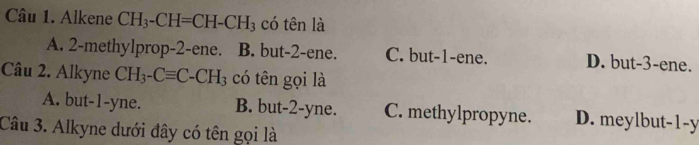 Alkene CH_3-CH=CH-CH_3 có tên là
A. 2 -methylprop -2 -ene. B. but -2 -ene. C. but -1 -ene.
D. but -3 -ene.
Câu 2. Alkyne CH_3-Cequiv C-CH_3 có tên gọi là
A. but -1 -yne. B. but -2 -yne. C. methylpropyne. D. meylbut -1 -y
Câu 3. Alkyne dưới đây có tên gọi là