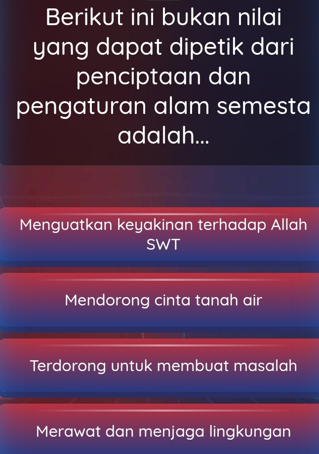 Berikut ini bukan nilai
yang dapat dipetik dari
penciptaan dan
pengaturan alam semesta
adalah...
Menguatkan keyakinan terhadap Allah
SWT
Mendorong cinta tanah air
Terdorong untuk membuat masalah
Merawat dan menjaga lingkungan