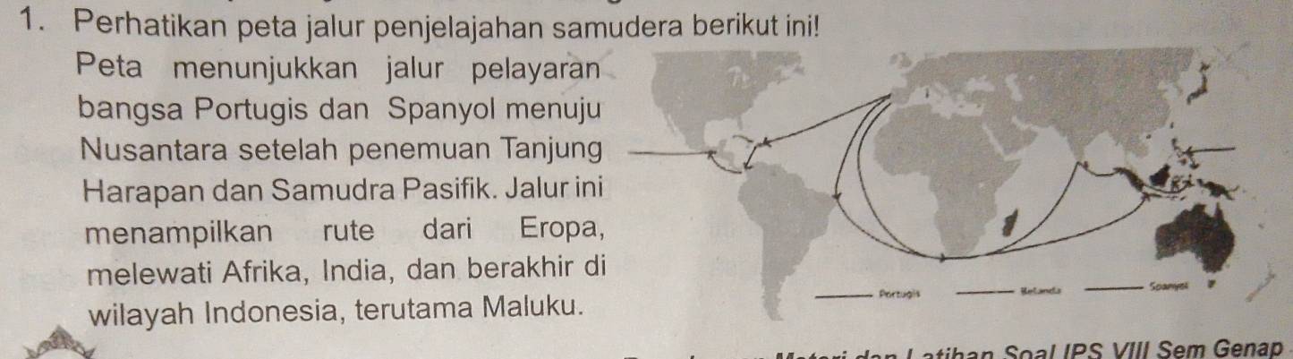 Perhatikan peta jalur penjelajahan samudera berikut ini! 
Peta menunjukkan jalur pelayaran 
bangsa Portugis dan Spanyol menuj 
Nusantara setelah penemuan Tanjun 
Harapan dan Samudra Pasifik. Jalur in 
menampilkan rute dari Eropa 
melewati Afrika, India, dan berakhir d 
wilayah Indonesia, terutama Maluku. 
atihan Soal IPS VIII Sem Genap