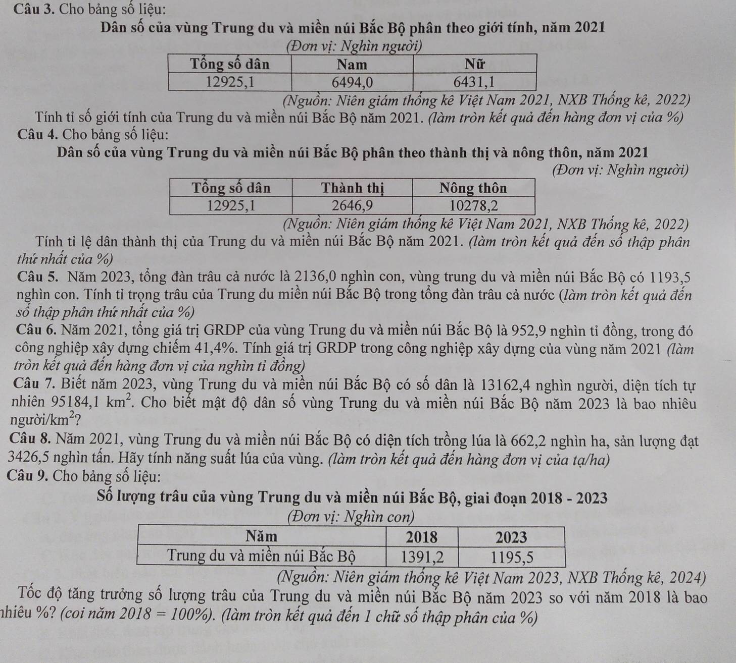 Cho bảng số liệu:
Dân số của vùng Trung du và miền núi Bắc Bộ phân theo giới tính, năm 2021
(Đơn vị: Nghìn người)
(Nguồn: Niên giám thống kê Việt Nam 2021, NXB Thống kê, 2022)
Tính tỉ số giới tính của Trung du và miền núi Bắc Bộ năm 2021. (làm tròn kết quả đến hàng đơn vị của %)
Câu 4. Cho bảng số liệu:
Dân số của vùng Trung du và miền núi Bắc Bộ phân theo thành thị và nông thôn, năm 2021
ơn vị: Nghìn người)
(Nguồn: Niên giám thống kê Việt Nam 2021, NXB Thống kê, 2022)
Tính tỉ lệ dân thành thị của Trung du và miền núi Bắc Bộ năm 2021. (làm tròn kết quả đến số thập phân
thứ nhất của %)
Câu 5. Năm 2023, tổng đàn trâu cả nước là 2136,0 nghìn con, vùng trung du và miền núi Bắc Bộ có 1193,5
nghìn con. Tính tỉ trọng trâu của Trung du miền núi Bắc Bộ trong tổng đàn trâu cả nước (làm tròn kết quả đến
số thập phân thứ nhất của %)
Câu 6. Năm 2021, tổng giá trị GRDP của vùng Trung du và miền núi Bắc Bộ là 952,9 nghìn tỉ đồng, trong đó
công nghiệp xây dựng chiếm 41,4%. Tính giá trị GRDP trong công nghiệp xây dựng của vùng năm 2021 (làm
tròn kết quả đến hàng đơn vị của nghìn ti đồng)
Câu 7. Biết năm 2023, vùng Trung du và miền núi Bắc Bộ có số dân là 13162,4 nghìn người, diện tích tự
nhiên 95184,1km^2 Cho biết mật độ dân số vùng Trung du và miền núi Bắc Bộ năm 2023 là bao nhiêu
người/km²?
Câu 8. Năm 2021, vùng Trung du và miền núi Bắc Bộ có diện tích trồng lúa là 662,2 nghìn ha, sản lượng đạt
3426,5 nghìn tấn. Hãy tính năng suất lúa của vùng. (làm tròn kết quả đến hàng đơn vị của tạ/ha)
Câu 9. Cho bảng số liệu:
Số lượng trâu của vùng Trung du và miền núi Bắc Bộ, giai đoạn 2018 - 2023
(Đơn vị: Nghìn con)
(Nguồn: Niên giám thống kê Việt Nam 2023, NXB Thống kê, 2024)
Tốc độ tăng trưởng số lượng trâu của Trung du và miền núi Bắc Bộ năm 2023 so với năm 2018 là bao
nhiêu %? (coi năm 2018=100% ) (làm tròn kết quả đến 1 chữ số thập phân của %)