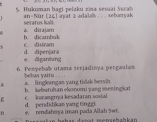 3721 4)
5. Hukuman bagi pelaku zina sesuai Surah
) an-Nūr [24] ayat 2 adalah . . . sebanyak
seratus kali.
a a. dirajam
b. dicambuk
S c. disiram
d. dipenjara
e. digantung
6. Penyebab utama terjadinya pergaulan
bebas yaitu . . . .
a a. lingkungan yang tidak bersih
b. kebutuhan ekonomi yang meningkat
g c. kurangnya kesadaran sosial
d. pendidikan yang tinggi
n e. rendahnya iman pada Allah Swt.
gaulan bebas dapat menvebabkan