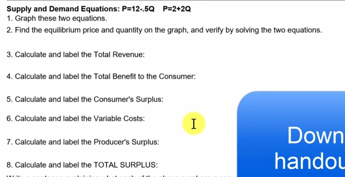 Supply and Demand Equations: P=12-.5Q P=2+2Q
1. Graph these two equations. 
2. Find the equilibrium price and quantity on the graph, and verify by solving the two equations. 
3. Calculate and label the Total Revenue: 
4. Calculate and label the Total Benefit to the Consumer: 
5. Calculate and label the Consumer's Surplus: 
6. Calculate and label the Variable Costs: 
I 
7. Calculate and label the Producer's Surplus: 
Down 
8. Calculate and label the TOTAL SURPLUS: 
handou