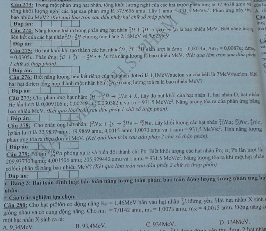Trong một phản ứng hạt nhân, tổng khối lượng nghi của các hạt trước phân ứng là 37,9638 amu và của h
tổng khổi lượng nghi các hạt sau phản ứng là 37,9656 amu. Lấy 1amu=931.5MeV/c^2. Phản ứng này thu A. 76
bao nhiêu MeV? (Kết quả làm tròn sau dấu phẩy hai chữ số thập phần), Câu
Đáp án: ứng
Câu 274: Năng lượng toả ra trong phản ứng hạt nhân _1^(2D+_1^2Dto _2^3He+_0^1n là bao nhiêu MeV. Biết năng lượng tóa
liên kết của các hạt nhân beginarray)r 2 1endarray D:beginarrayr 3 2endarray H etương ứng bằng 2,18MeV và 7,62MeV.
Câ
Đáp án:
Câu 275: Độ hụt khối khi tạo thành các hạt nhân _1^(2D:_1^3T:_2^4H lần lượt là △ m_D)=0,0024u;△ m_T=0,0087u;△ m_1k và
=0,0305u 1. Phản ứng: _1^(2D+_1^3Tto _2^4He+_0^1n tỏa năng lượng là bao nhiêu MeV. (Kết quả làm tròn sau dầu phảy an
n
1 chữ số thập phân). (
Đáp án:
Câu 276: Biết năng lượng liên kết riêng của hạt nhân đoteri là 1,1MeV/nuclon và của hêli là 7MeV/nuclon. Khi
hai hạt đơteri tổng hợp thành một nhân hêli (_2^4He) năng lượng toả ra là bao nhiêu MeV?
Đáp án:
Câu 277: Cho phản ứng hạt nhân: _1^3H+_1^2Hto _2^4He+X. Lấy độ hụt khối của hạt nhân T, hạt nhân D, hạt nhân
He lần lượt là 0.009106 u; 0,002491 u; 0,030382 u và 1u=931,5MeV/c^2) *. Năng lượng tỏa ra của phản ứng bằng
bao nhiêu MeV. (Kết quả làm tròn sau dấu phẩy 1 chữ số thập phân).
Đáp án:
Câu 278: Cho phản ứng hạt nhân: _(11)^(23)Na+_1^(1pto _2^4He+_(10)^(20)Ne. Lấy khối lượng các hạt nhân _(11)^(23)Na;_(10)^(20)Ne;_2^4H le;
plần lượt là 22,9837 amu; 19,9869 amu; 4,0015 amu; 1,0073 amu và 1amu=931,5MeV/c^2) Tính năng lượng
phản ứng tỏa ra theo đơn vị MeV. (Kết quả làm tròn sau dầu phẩy 2 chữ số thập phân).
Đáp án:
Câu 279: Pôlôni ²Po phóng xạ α và biến đổi thành chì Pb. Biết khối lượng các hạt nhân Po; α; Pb lần lượt là:
209,937303 amu; 4,001506 amu; 205,929442 amu và 1amu=931,5MeV/c^2. Năng lượng tỏa ra khi một hạt nhân
phôlôni phân rã bằng bao nhiêu MeV? (Kết quả làm tròn sau dầu phầy 2 chữ số thập phân).
Đáp án:
c. Dạng 3: Bài toán định luật bảo toàn năng lượng toàn phần, bảo toàn động lượng trong phản ứng hạ
nhân.
+ Câu trắc nghiệm lựa chọn.
Câu 280: Cho hạt prôtôn có động năng K_P=1,46MeV V bắn vào hạt nhân _3^(7L đứng yên. Hai hạt nhân X sinh 
giống nhau và có cùng động năng. Cho m_Li)=7,0142amu,m_p=1,0073amu,mx=4,0015 am u. Động năng cơ
một hạt nhân X sinh ra là:
A. 9,34MeV. B. 93,4MeV. C. 934MeV. D. 134MeV.
thu được 2 hạt nhân