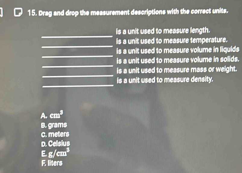 Drag and drop the measurement descriptions with the correct units.
_
is a unit used to measure length.
_
is a unit used to measure temperature.
_
is a unit used to measure volume in liquids
_
is a unit used to measure volume in solids.
_
is a unit used to measure mass or weight.
_
is a unit used to measure density.
A. cm^3
B. grams
C. meters
D. Celsius
E. g/cm^3
F. liters