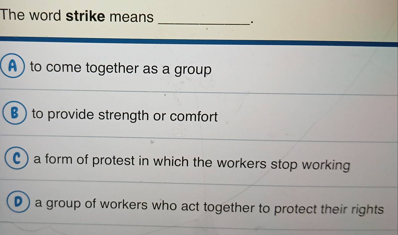 The word strike means
_'
A ) to come together as a group
B )to provide strength or comfort
C ) a form of protest in which the workers stop working
D) a group of workers who act together to protect their rights