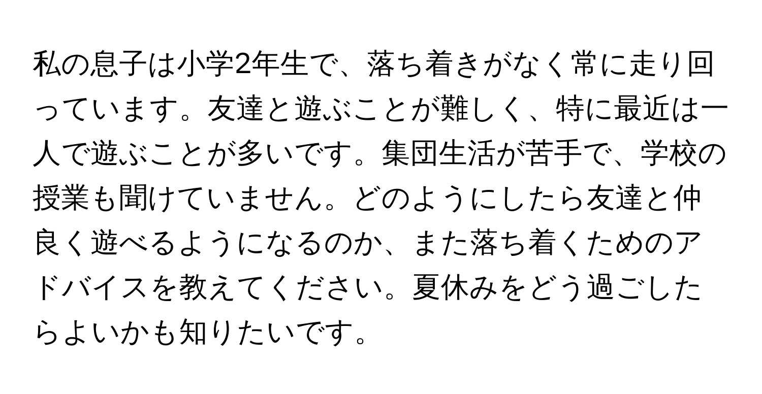 私の息子は小学2年生で、落ち着きがなく常に走り回っています。友達と遊ぶことが難しく、特に最近は一人で遊ぶことが多いです。集団生活が苦手で、学校の授業も聞けていません。どのようにしたら友達と仲良く遊べるようになるのか、また落ち着くためのアドバイスを教えてください。夏休みをどう過ごしたらよいかも知りたいです。