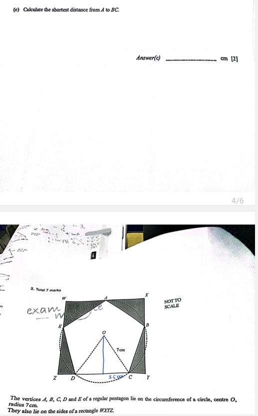 Calculate the shortest distance from A to BC. 
Answer(c)_
cm[2]
4/6 
NOT TO 
SCALE 
The vertices A, B, C, D and E of a regular pentagon lie on the circumference of a circle, centre O, 
radius 7cm. 
They also lie on the sides of a rectangle WXYZ.