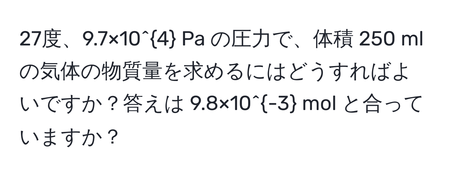 27度、9.7×10^4 Pa の圧力で、体積 250 ml の気体の物質量を求めるにはどうすればよいですか？答えは 9.8×10^(-3) mol と合っていますか？