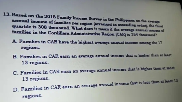 Based on the 2018 Family Income Survey in the Philippines on the average
annual income of families per region (arranged in ascending order), the third
quartile is 308 thousand. What does it mean if the average annual income of
families in the Cordillera Administrative Region (CAR) is 354 thousand?
A. Families in CAR have the highest average annual income among the 17
regions.
B. Families in CAR earn an average annual income that is higher than at least
13 regions.
C. Families in CAR earn an average annual income that is higher than at most
13 regions.
D. Families in CAR earn an average annual income that is less than at least 13
regions.