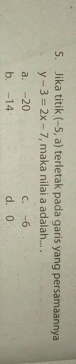 Jika titik (-5,a) terletak pada garis yang persamaannya
y-3=2x-7 , maka nilai a adalah... .
a. -20 C. -6
b. -14 d. 0