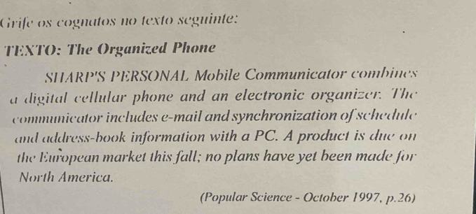 Grife os cognatos no texto seguinte: 
TEXTO: The Organized Phone 
SHARP'S PERSONAL Mobile Communicator combines 
a digital cellular phone and an electronic organizer. The 
communicator includes e-mail and synchronization of schedule 
and address-book information with a PC. A product is due on 
the European market this fall; no plans have yet been made for 
North America. 
(Popular Science - October 1997, p.26)