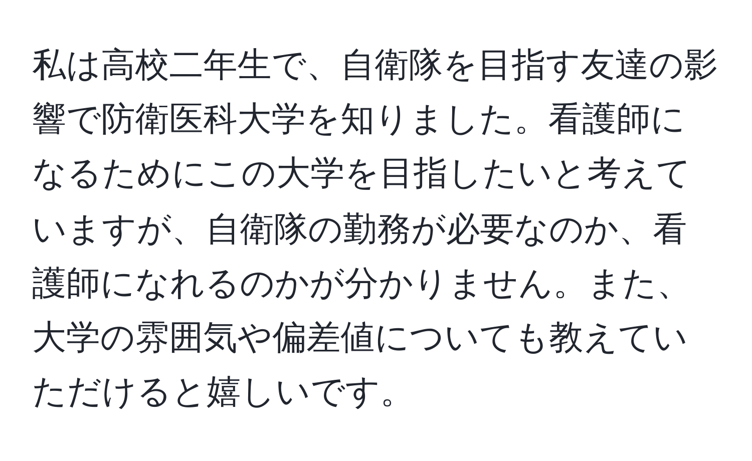 私は高校二年生で、自衛隊を目指す友達の影響で防衛医科大学を知りました。看護師になるためにこの大学を目指したいと考えていますが、自衛隊の勤務が必要なのか、看護師になれるのかが分かりません。また、大学の雰囲気や偏差値についても教えていただけると嬉しいです。