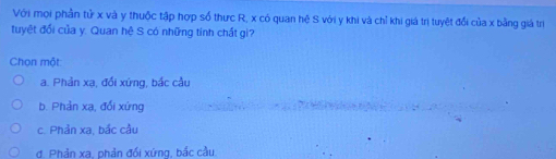 Với mọi phần tử x và y thuộc tập hợp số thực R, x có quan hệ S với y khi và chỉ khi giá trị tuyệt đổi của x bằng giá trị
tuyệt đổi của y. Quan hệ S có những tính chất gì?
Chọn một
a. Phản xạ, đối xứng, bắc cầu
b. Phản xạ, đối xứng
c. Phản xa, bắc cầu
d. Phản xa. phản đối xứng, bắc cầu