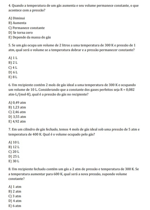 Quando a temperatura de um gás aumenta e seu volume permanece constante, o que
acontece com a pressão?
A) Diminui
B) Aumenta
C) Permanece constante
D) Se torna zero
E) Depende da massa do gás
5. Se um gás ocupa um volume de 2 litros a uma temperatura de 300 K e pressão de 1
atm, qual será o volume se a temperatura dobrar e a pressão permanecer constante?
A) 1 L
B) 2 L
C) 4 L
D] 6 L
E) 8 L
6. Um recipiente contém 2 mols de gás ideal a uma temperatura de 300 K e ocupando
um volume de 10 L. Considerando que a constante dos gases perfeitos seja R=0.082
atm· L/(mol·K), qual é a pressão do gás no recipiente?
A) 0,49 atm
B) 1,23 atm
C) 2,46 atm
D) 3,55 atm
E) 4,92 atm
7. Em um cilindro de gás fechado, temos 4 mols de gás ideal sob uma pressão de 5 atm e
temperatura de 400 K. Qual é o volume ocupado pelo gás?
A) 10 L
B) 12 L
C) 20 L
D] 25 L
E) 30 L
8. Um recipiente fechado contém um gás a 2 atm de pressão e temperatura de 300 K. Se
a temperatura aumentar para 600 K, qual será a nova pressão, supondo volume
constante?
A) 1 atm
B) 2 atm
C) 3 atm
D) 4 atm
E) 6 atm