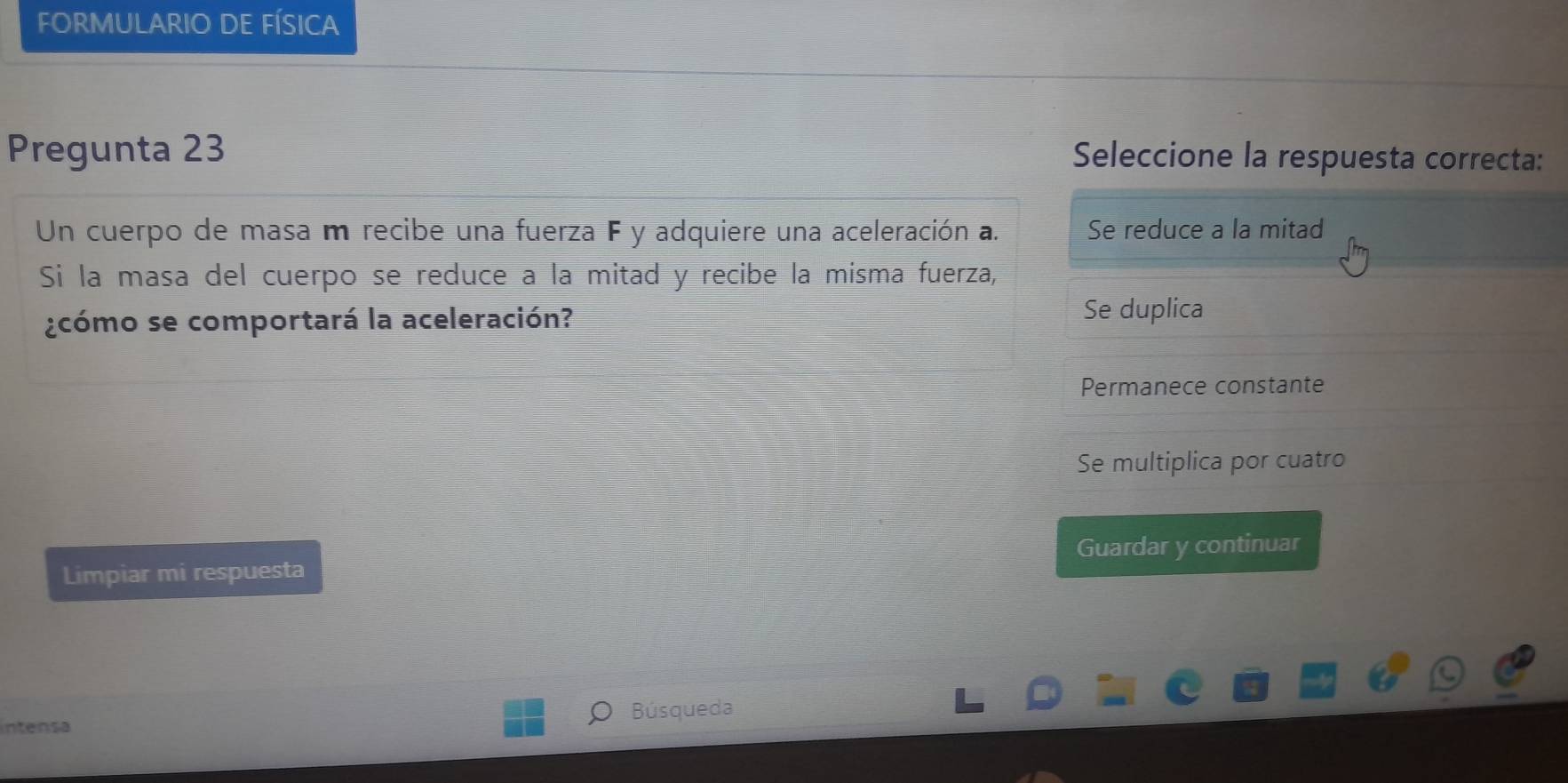 FORMULARIO DE FÍSICA
Pregunta 23 Seleccione la respuesta correcta:
Un cuerpo de masa m recibe una fuerza F y adquiere una aceleración a. Se reduce a la mitad
Sí la masa del cuerpo se reduce a la mitad y recibe la misma fuerza,
¿cómo se comportará la aceleración? Se duplica
Permanece constante
Se multiplica por cuatro
Limpiar mi respuesta Guardar y continuar
Búsqueda
intensa