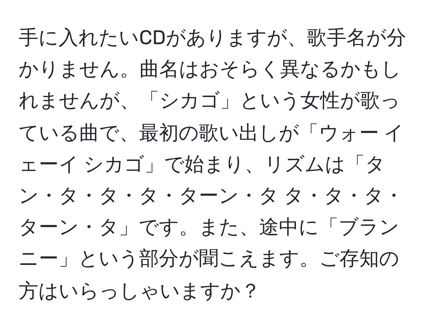 手に入れたいCDがありますが、歌手名が分かりません。曲名はおそらく異なるかもしれませんが、「シカゴ」という女性が歌っている曲で、最初の歌い出しが「ウォー イェーイ シカゴ」で始まり、リズムは「タン・タ・タ・タ・ターン・タ タ・タ・タ・ターン・タ」です。また、途中に「ブランニー」という部分が聞こえます。ご存知の方はいらっしゃいますか？