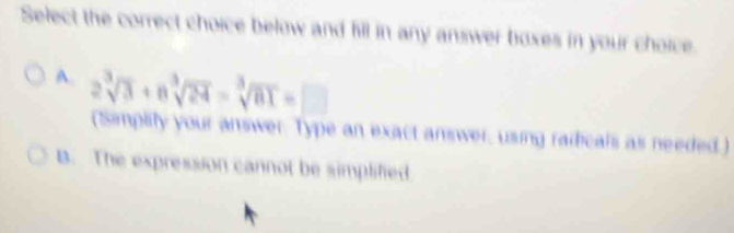 Select the correct choice below and fill in any answer boxes in your choice.
A. 2sqrt[3](3)+nsqrt[3](24)=sqrt[3](81)=□
(Simplity your answer. Type an exact answer, using radicals as needed.)
B. The expression cannot be simplified